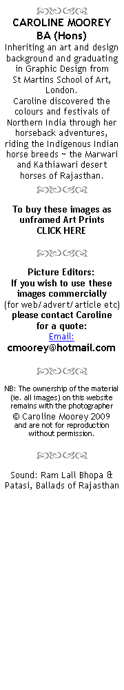 Text Box:
CAROLINE MOOREY
BA (Hons)
Inheriting an art and design background and graduating in Graphic Design from
St Martins School of Art, London.
Caroline discovered the colours and festivals of Northern India through her horseback adventures, riding the Indigenous Indian horse breeds ~ the Marwari and Kathiawari desert horses of Rajasthan.
To buy these images as
unframed Art Prints
CLICK HERE
Picture Editors:
If you wish to use these images commercially
(for web/advert/article etc) please contact Caroline
for a quote:
Email: cmoorey@hotmail.com
NB: The ownership of the material (ie. all images) on this website remains with the photographer
© Caroline Moorey 2009
and are not for reproduction
without permission.
Sound: Ram Lall Bhopa & Patasi, Ballads of Rajasthan